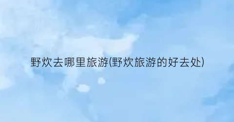 野炊去哪里旅游(野炊旅游的好去处)