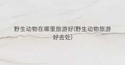 野生动物在哪里旅游好(野生动物旅游好去处)