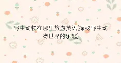 野生动物在哪里旅游英语(探秘野生动物世界的乐趣)