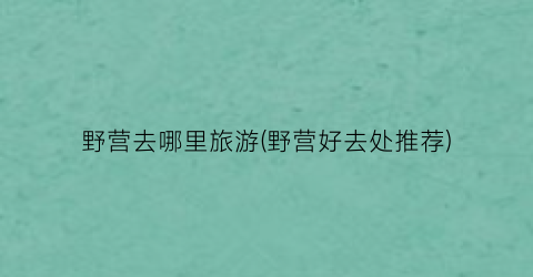 野营去哪里旅游(野营好去处推荐)