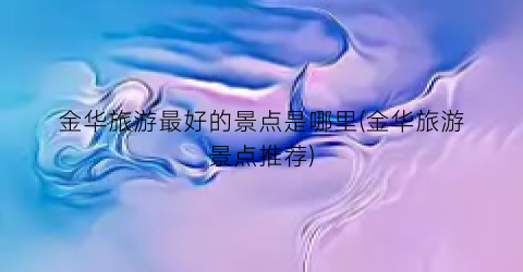 金华旅游最好的景点是哪里(金华旅游景点推荐)