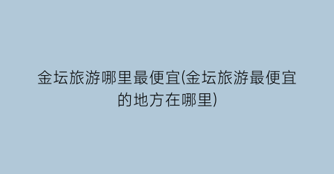 金坛旅游哪里最便宜(金坛旅游最便宜的地方在哪里)