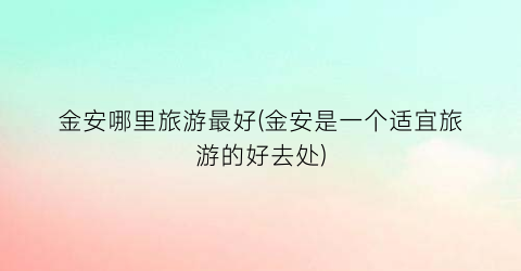 金安哪里旅游最好(金安是一个适宜旅游的好去处)