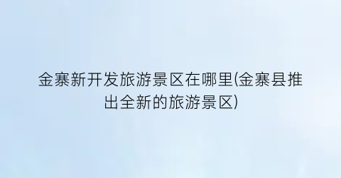 金寨新开发旅游景区在哪里(金寨县推出全新的旅游景区)