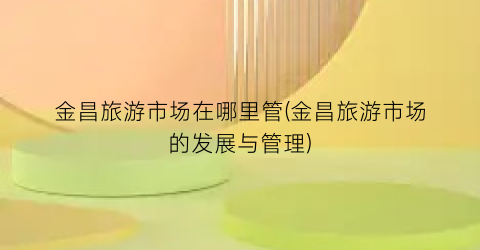 金昌旅游市场在哪里管(金昌旅游市场的发展与管理)