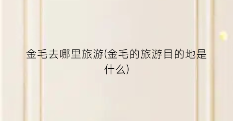 金毛去哪里旅游(金毛的旅游目的地是什么)