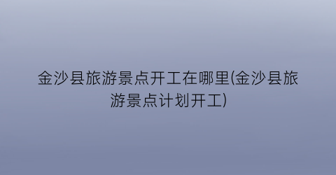 金沙县旅游景点开工在哪里(金沙县旅游景点计划开工)