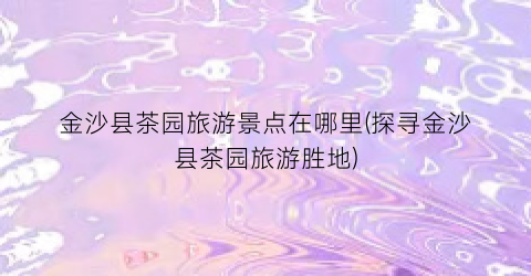 金沙县茶园旅游景点在哪里(探寻金沙县茶园旅游胜地)