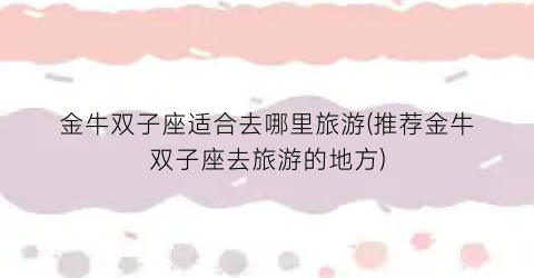 金牛双子座适合去哪里旅游(推荐金牛双子座去旅游的地方)