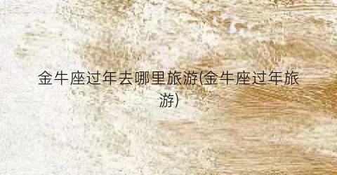 金牛座过年去哪里旅游(金牛座过年旅游)