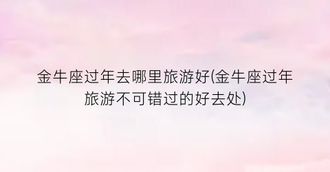 金牛座过年去哪里旅游好(金牛座过年旅游不可错过的好去处)