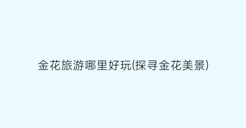 金花旅游哪里好玩(探寻金花美景)