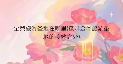 金鼎旅游圣地在哪里(探寻金鼎旅游圣地的美妙之处)
