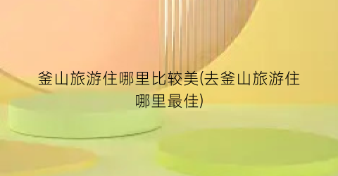 釜山旅游住哪里比较美(去釜山旅游住哪里最佳)