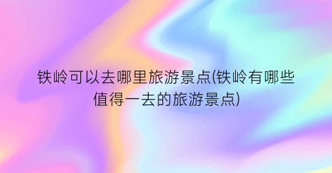 铁岭可以去哪里旅游景点(铁岭有哪些值得一去的旅游景点)