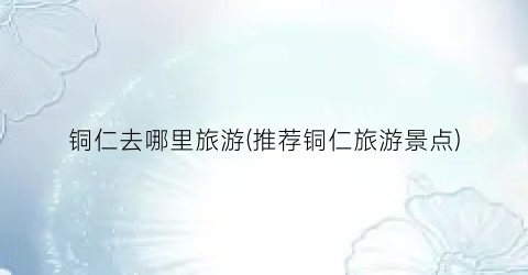 铜仁去哪里旅游(推荐铜仁旅游景点)