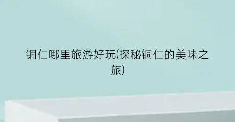 铜仁哪里旅游好玩(探秘铜仁的美味之旅)