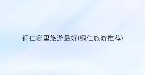 铜仁哪里旅游最好(铜仁旅游推荐)