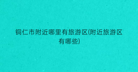 铜仁市附近哪里有旅游区(附近旅游区有哪些)