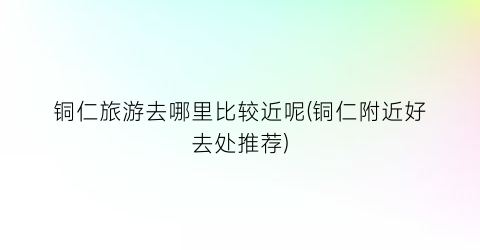 铜仁旅游去哪里比较近呢(铜仁附近好去处推荐)
