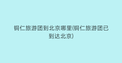 铜仁旅游团到北京哪里(铜仁旅游团已到达北京)