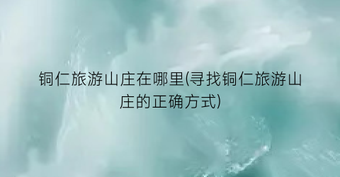 铜仁旅游山庄在哪里(寻找铜仁旅游山庄的正确方式)
