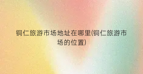 铜仁旅游市场地址在哪里(铜仁旅游市场的位置)