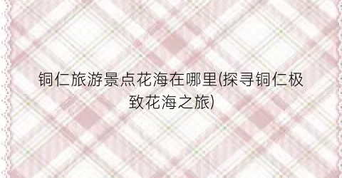 铜仁旅游景点花海在哪里(探寻铜仁极致花海之旅)