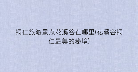 铜仁旅游景点花溪谷在哪里(花溪谷铜仁最美的秘境)