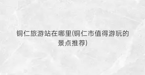 铜仁旅游站在哪里(铜仁市值得游玩的景点推荐)