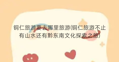 铜仁旅游要去哪里旅游(铜仁旅游不止有山水还有黔东南文化探索之旅)
