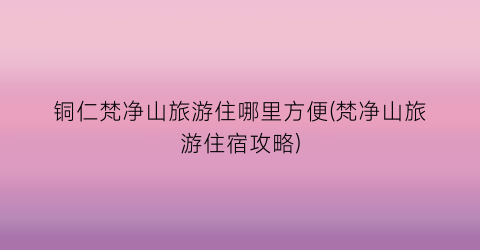 铜仁梵净山旅游住哪里方便(梵净山旅游住宿攻略)