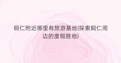 铜仁附近哪里有旅游基地(探索铜仁周边的度假胜地)