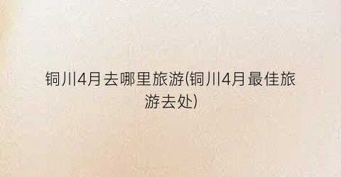 铜川4月去哪里旅游(铜川4月最佳旅游去处)