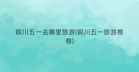 铜川五一去哪里旅游(铜川五一旅游推荐)