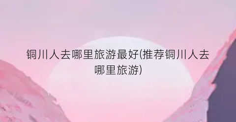 铜川人去哪里旅游最好(推荐铜川人去哪里旅游)