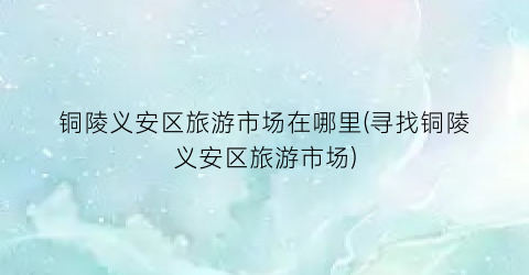 铜陵义安区旅游市场在哪里(寻找铜陵义安区旅游市场)
