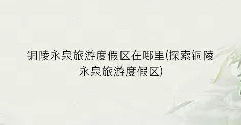 铜陵永泉旅游度假区在哪里(探索铜陵永泉旅游度假区)