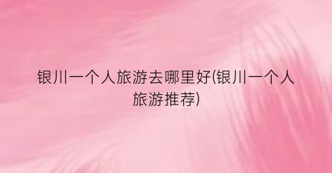 银川一个人旅游去哪里好(银川一个人旅游推荐)