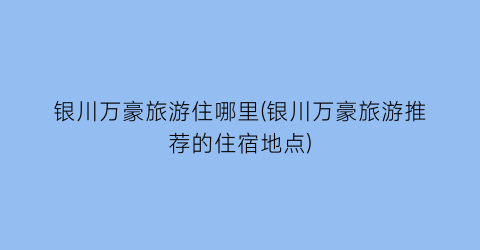 银川万豪旅游住哪里(银川万豪旅游推荐的住宿地点)