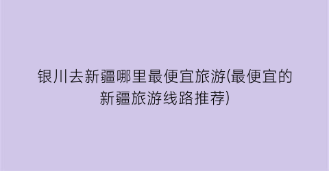 银川去新疆哪里最便宜旅游(最便宜的新疆旅游线路推荐)