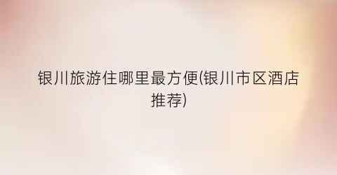 银川旅游住哪里最方便(银川市区酒店推荐)