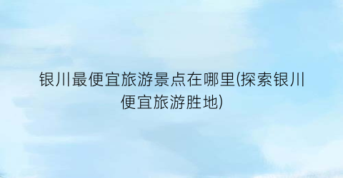 银川最便宜旅游景点在哪里(探索银川便宜旅游胜地)