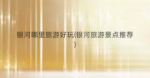 银河哪里旅游好玩(银河旅游景点推荐)