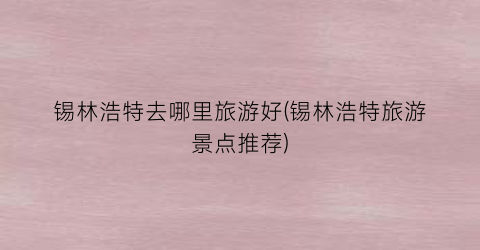 锡林浩特去哪里旅游好(锡林浩特旅游景点推荐)