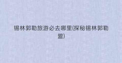 锡林郭勒旅游必去哪里(探秘锡林郭勒盟)