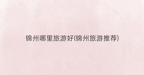 锦州哪里旅游好(锦州旅游推荐)