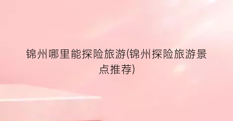 锦州哪里能探险旅游(锦州探险旅游景点推荐)