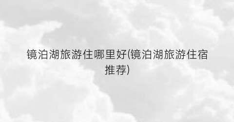 镜泊湖旅游住哪里好(镜泊湖旅游住宿推荐)