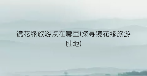 镜花缘旅游点在哪里(探寻镜花缘旅游胜地)